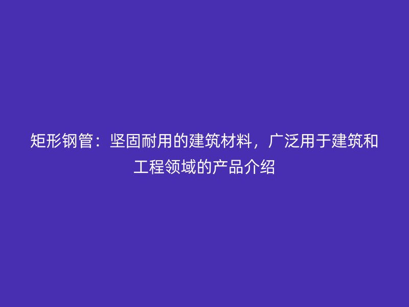 矩形鋼管：堅固耐用的建筑材料，廣泛用于建筑和工程領(lǐng)域的產(chǎn)品介紹