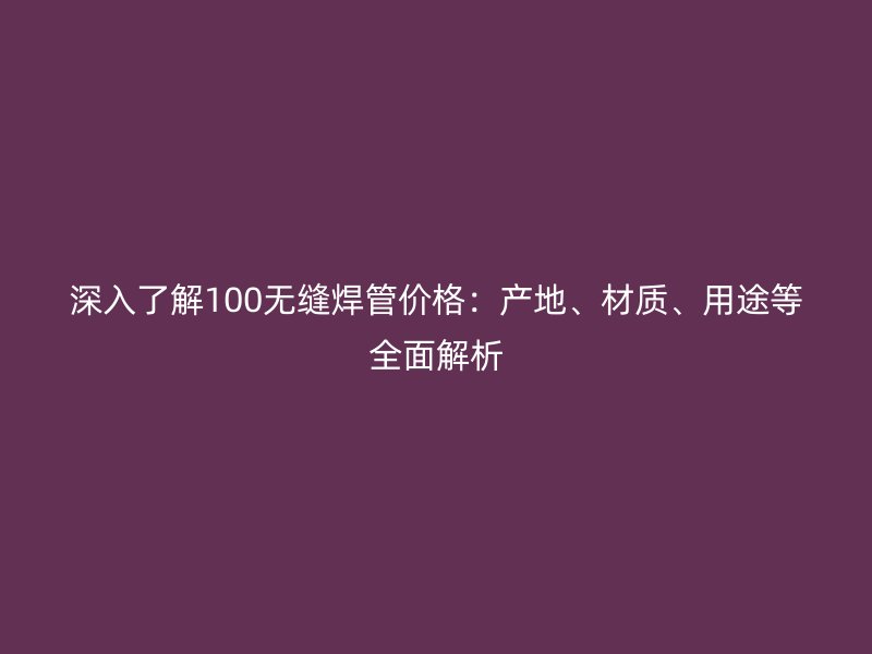 深入了解100無縫焊管價格：產(chǎn)地、材質(zhì)、用途等全面解析