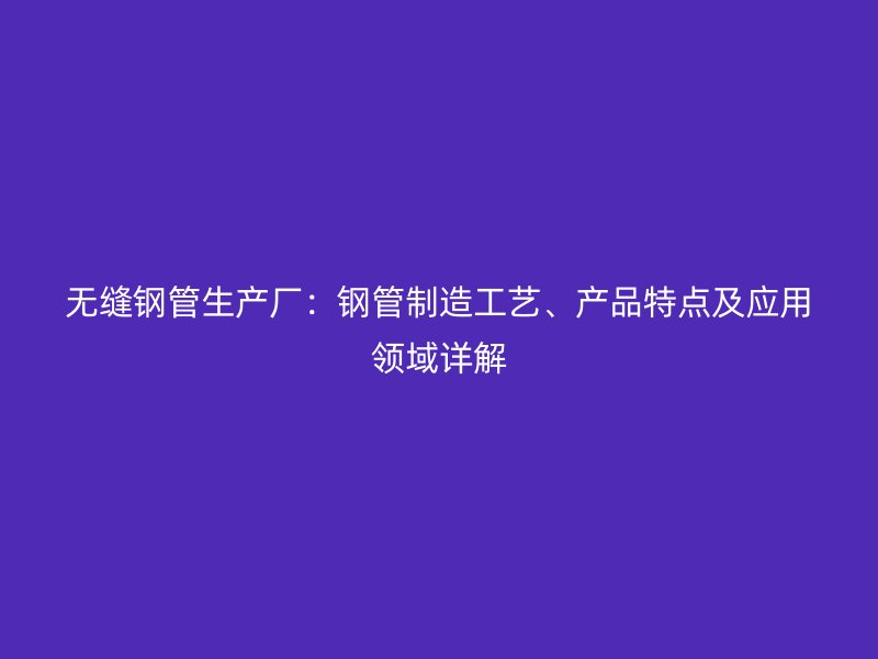 無縫鋼管生產廠：鋼管制造工藝、產品特點及應用領域詳解