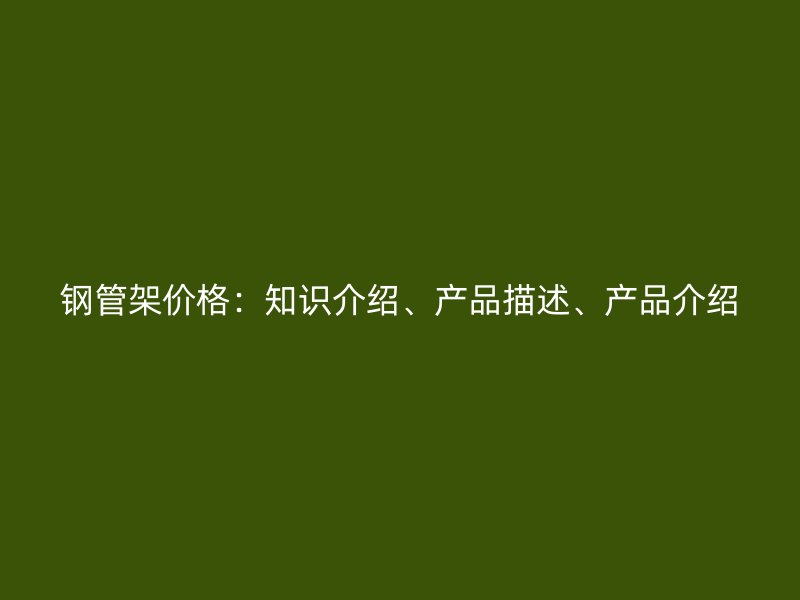鋼管架價(jià)格：知識(shí)介紹、產(chǎn)品描述、產(chǎn)品介紹