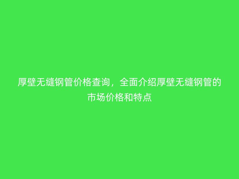 厚壁無縫鋼管價格查詢，全面介紹厚壁無縫鋼管的市場價格和特點