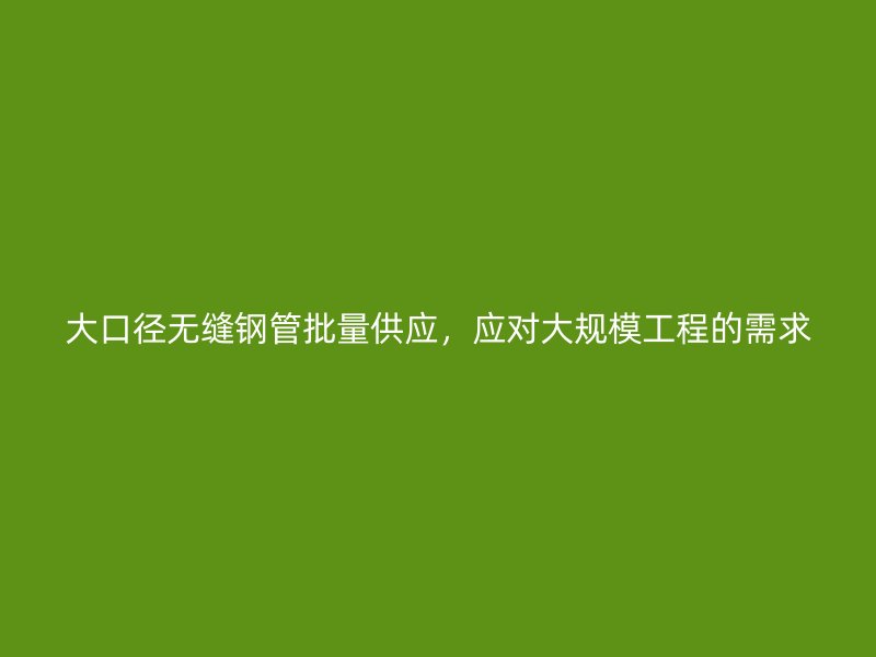 大口徑無縫鋼管批量供應，應對大規(guī)模工程的需求