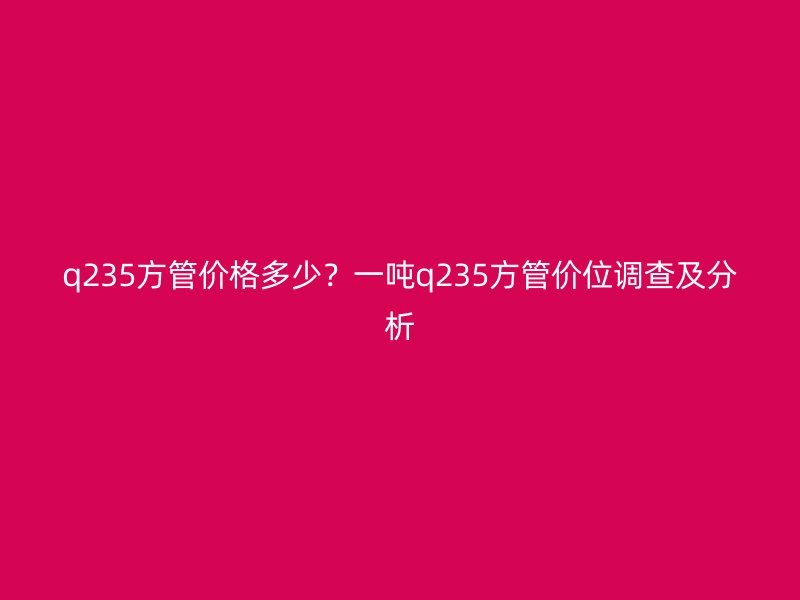 q235方管價(jià)格多少？一噸q235方管價(jià)位調(diào)查及分析