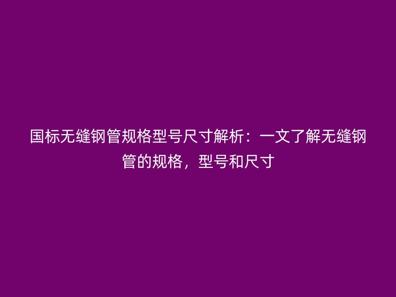 國標無縫鋼管規(guī)格型號尺寸解析：一文了解無縫鋼管的規(guī)格，型號和尺寸