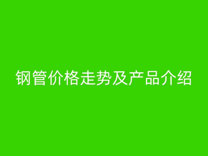鋼管價格走勢及產(chǎn)品介紹