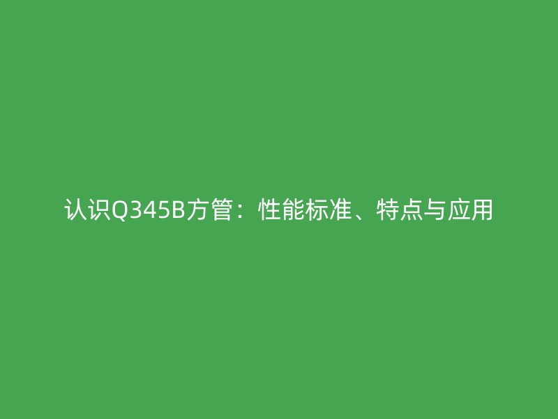 認識Q345B方管：性能標準、特點與應用