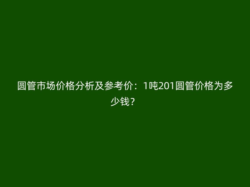 圓管市場價格分析及參考價：1噸201圓管價格為多少錢？
