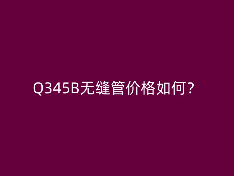Q345B無縫管價(jià)格如何？