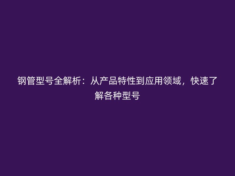 鋼管型號全解析：從產(chǎn)品特性到應(yīng)用領(lǐng)域，快速了解各種型號