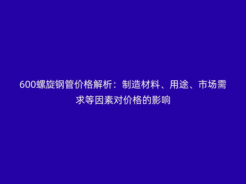 600螺旋鋼管價(jià)格解析：制造材料、用途、市場(chǎng)需求等因素對(duì)價(jià)格的影響