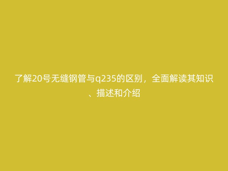 了解20號無縫鋼管與q235的區(qū)別，全面解讀其知識、描述和介紹
