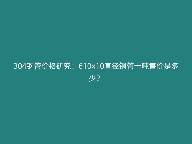304鋼管價格研究：610x10直徑鋼管一噸售價是多少？