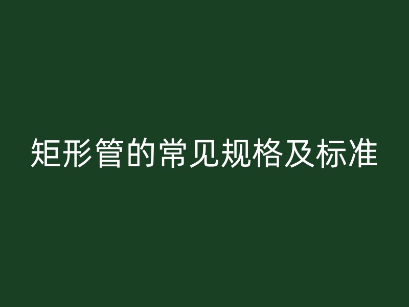 矩形管的常見(jiàn)規(guī)格及標(biāo)準(zhǔn)